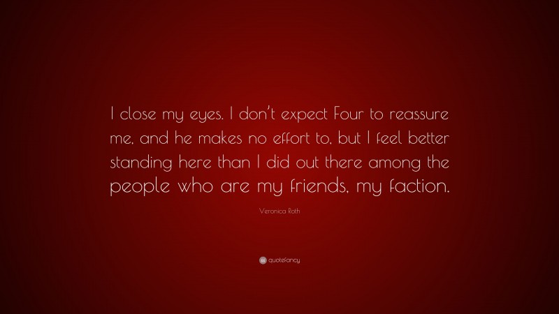 Veronica Roth Quote: “I close my eyes. I don’t expect Four to reassure me, and he makes no effort to, but I feel better standing here than I did out there among the people who are my friends, my faction.”