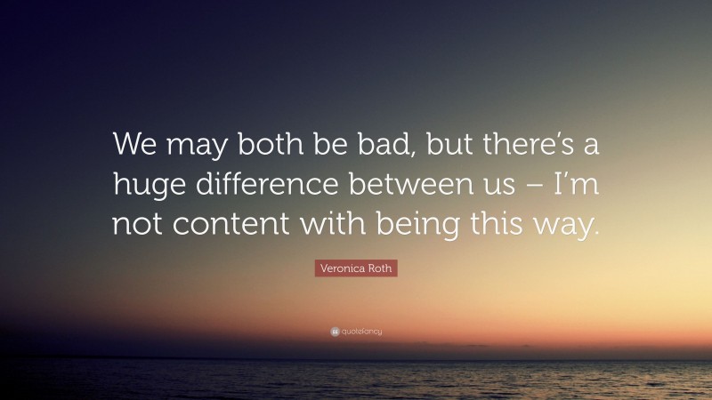 Veronica Roth Quote: “We may both be bad, but there’s a huge difference between us – I’m not content with being this way.”