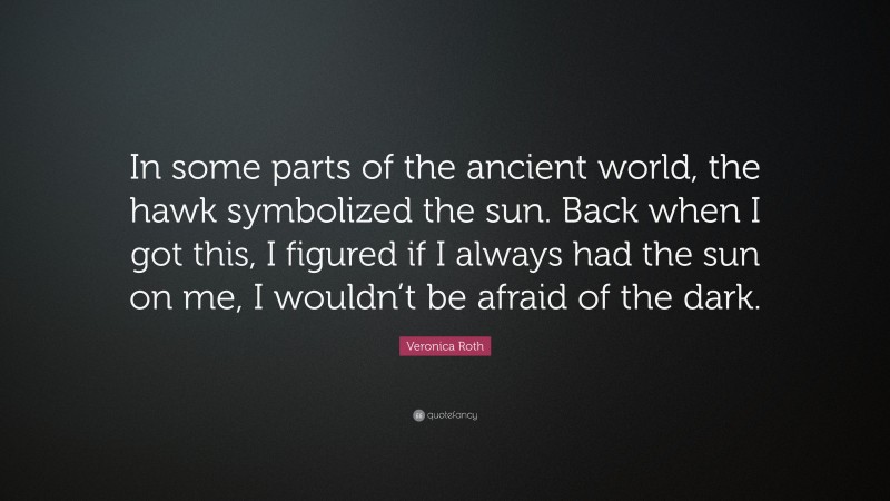 Veronica Roth Quote: “In some parts of the ancient world, the hawk symbolized the sun. Back when I got this, I figured if I always had the sun on me, I wouldn’t be afraid of the dark.”