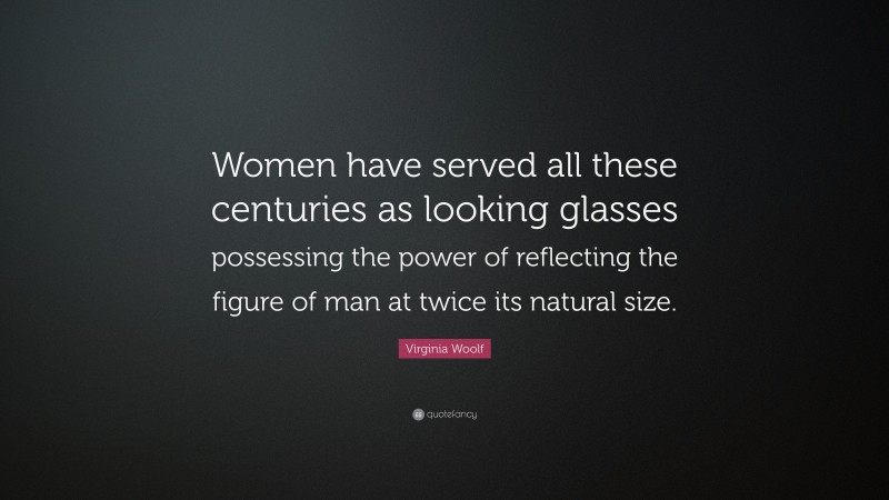 Virginia Woolf Quote: “Women have served all these centuries as looking glasses possessing the power of reflecting the figure of man at twice its natural size.”