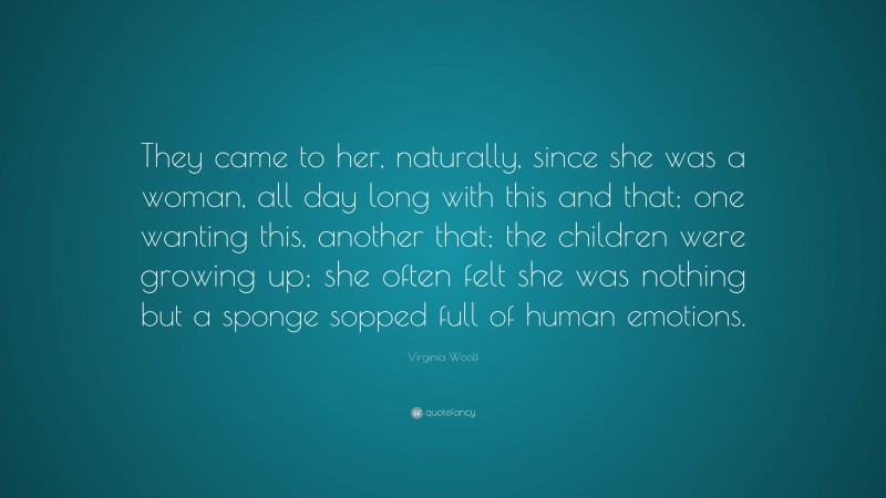 Virginia Woolf Quote: “They came to her, naturally, since she was a woman, all day long with this and that; one wanting this, another that; the children were growing up; she often felt she was nothing but a sponge sopped full of human emotions.”