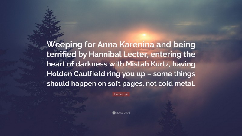 Harper Lee Quote: “Weeping for Anna Karenina and being terrified by Hannibal Lecter, entering the heart of darkness with Mistah Kurtz, having Holden Caulfield ring you up – some things should happen on soft pages, not cold metal.”