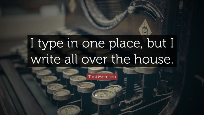 Toni Morrison Quote: “I type in one place, but I write all over the house.”