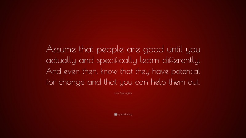 Leo Buscaglia Quote: “Assume that people are good until you actually and specifically learn differently. And even then, know that they have potential for change and that you can help them out.”