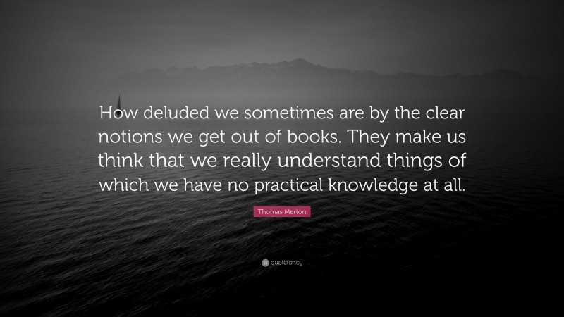Thomas Merton Quote: “How deluded we sometimes are by the clear notions we get out of books. They make us think that we really understand things of which we have no practical knowledge at all.”