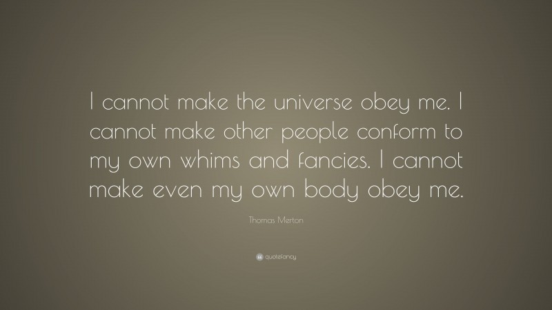 Thomas Merton Quote: “I cannot make the universe obey me. I cannot make other people conform to my own whims and fancies. I cannot make even my own body obey me.”