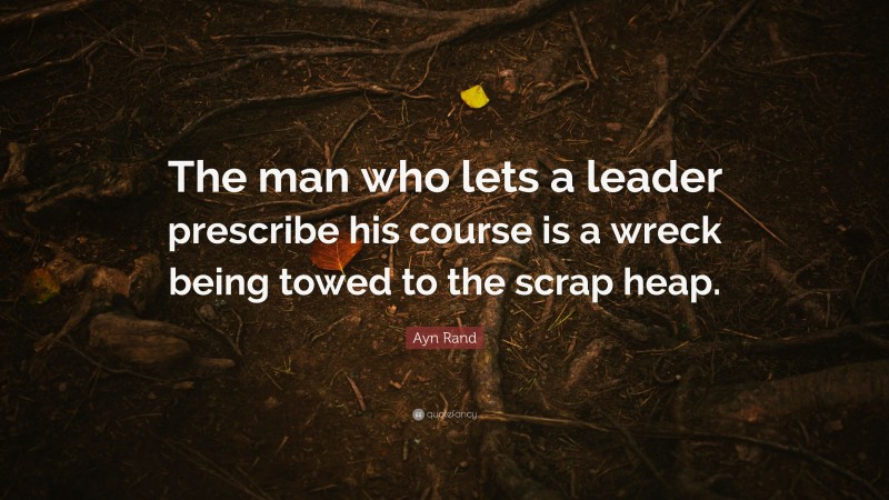 Ayn Rand Quote: “The man who lets a leader prescribe his course is a wreck being towed to the scrap heap.”