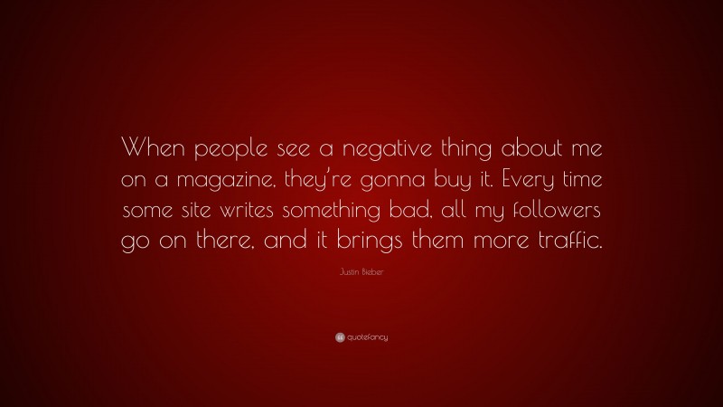 Justin Bieber Quote: “When people see a negative thing about me on a magazine, they’re gonna buy it. Every time some site writes something bad, all my followers go on there, and it brings them more traffic.”