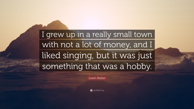 Justin Bieber Quote: “I grew up in a really small town with not a lot of money, and I liked singing, but it was just something that was a hobby.”