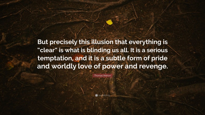 Thomas Merton Quote: “But precisely this illusion that everything is “clear” is what is blinding us all. It is a serious temptation, and it is a subtle form of pride and worldly love of power and revenge.”