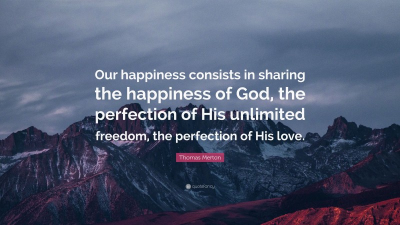 Thomas Merton Quote: “Our happiness consists in sharing the happiness of God, the perfection of His unlimited freedom, the perfection of His love.”