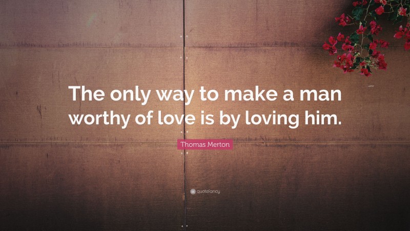 Thomas Merton Quote: “The only way to make a man worthy of love is by loving him.”