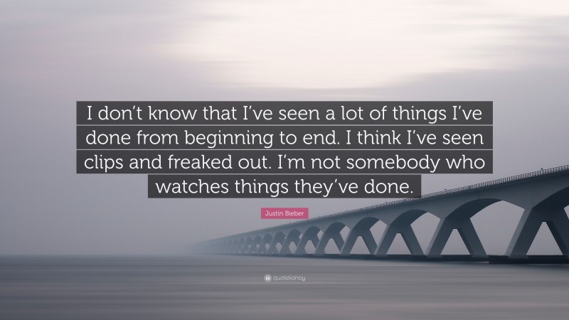 Justin Bieber Quote: “I don’t know that I’ve seen a lot of things I’ve done from beginning to end. I think I’ve seen clips and freaked out. I’m not somebody who watches things they’ve done.”