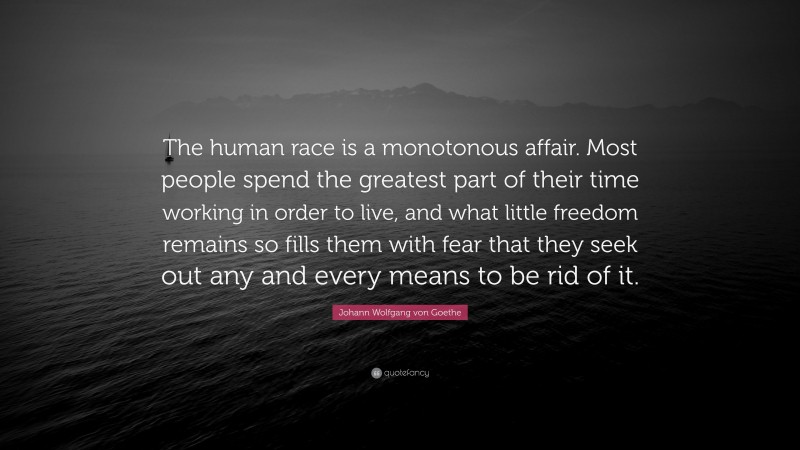 Johann Wolfgang von Goethe Quote: “The human race is a monotonous affair. Most people spend the greatest part of their time working in order to live, and what little freedom remains so fills them with fear that they seek out any and every means to be rid of it.”
