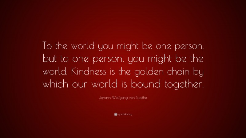 Johann Wolfgang von Goethe Quote: “To the world you might be one person, but to one person, you might be the world. Kindness is the golden chain by which our world is bound together.”