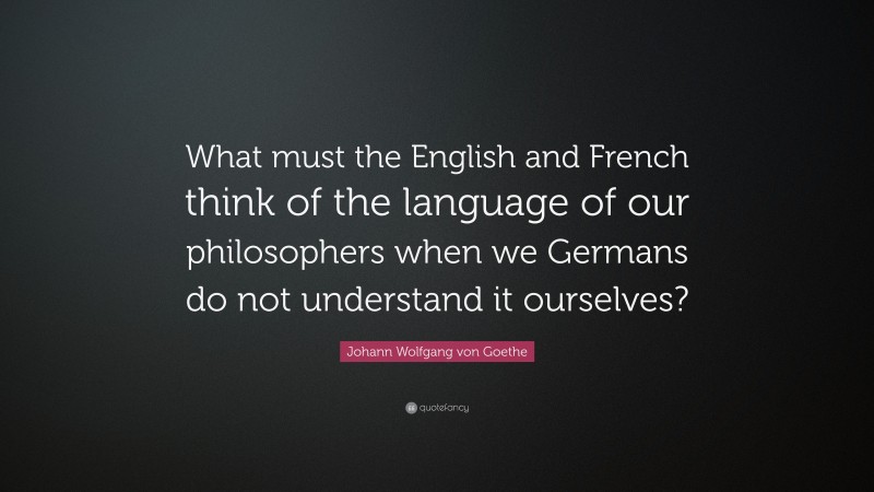 Johann Wolfgang von Goethe Quote: “What must the English and French think of the language of our philosophers when we Germans do not understand it ourselves?”