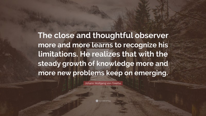 Johann Wolfgang von Goethe Quote: “The close and thoughtful observer more and more learns to recognize his limitations. He realizes that with the steady growth of knowledge more and more new problems keep on emerging.”