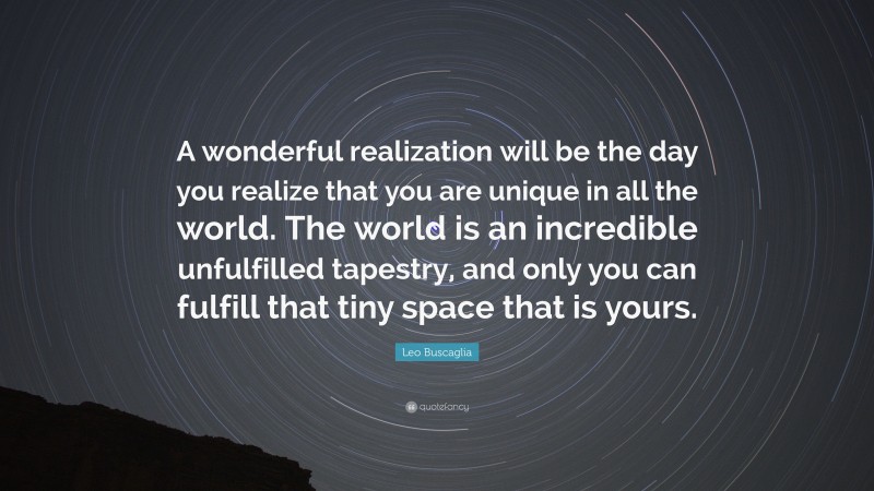 Leo Buscaglia Quote: “A wonderful realization will be the day you realize that you are unique in all the world. The world is an incredible unfulfilled tapestry, and only you can fulfill that tiny space that is yours.”