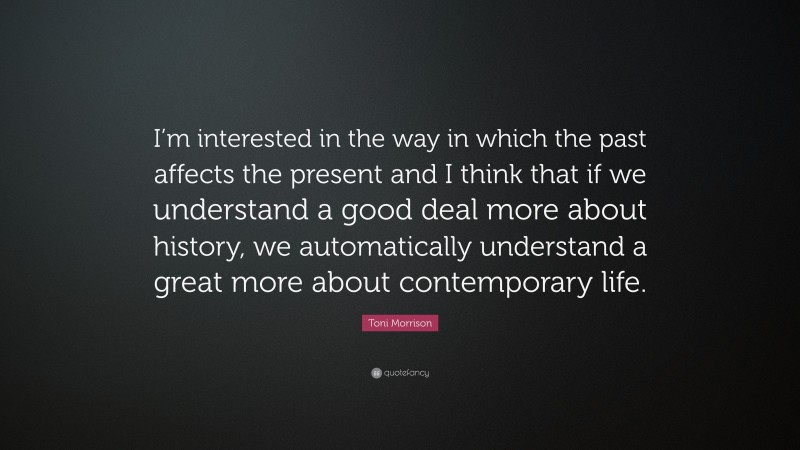 Toni Morrison Quote: “I’m interested in the way in which the past affects the present and I think that if we understand a good deal more about history, we automatically understand a great more about contemporary life.”