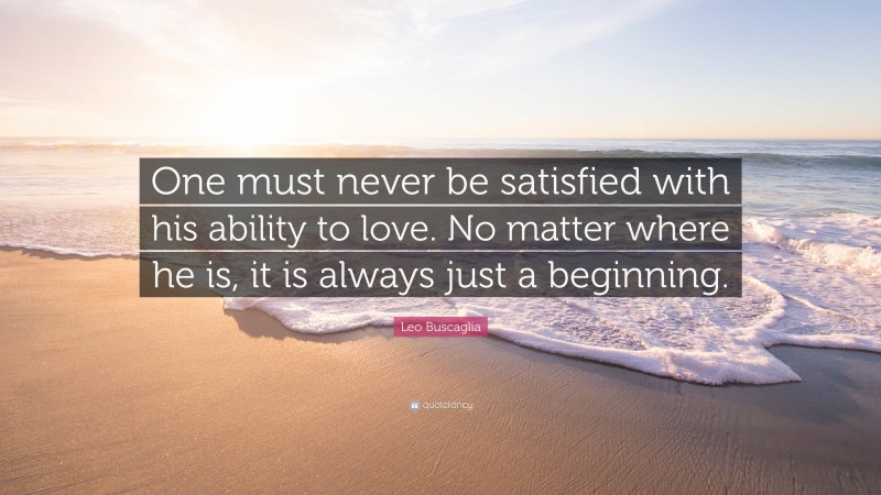 Leo Buscaglia Quote: “One must never be satisfied with his ability to love. No matter where he is, it is always just a beginning.”
