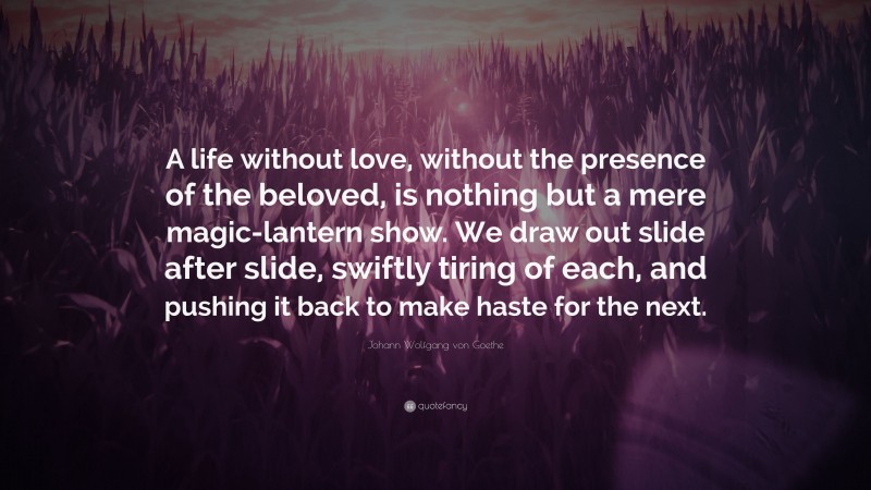 Johann Wolfgang von Goethe Quote: “A life without love, without the presence of the beloved, is nothing but a mere magic-lantern show. We draw out slide after slide, swiftly tiring of each, and pushing it back to make haste for the next.”