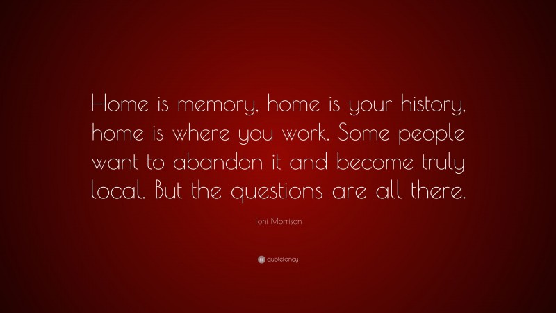 Toni Morrison Quote: “Home is memory, home is your history, home is where you work. Some people want to abandon it and become truly local. But the questions are all there.”