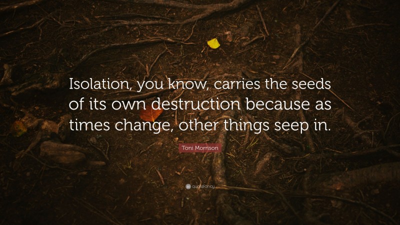 Toni Morrison Quote: “Isolation, you know, carries the seeds of its own destruction because as times change, other things seep in.”