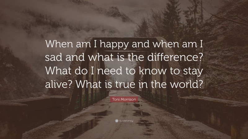 Toni Morrison Quote: “When am I happy and when am I sad and what is the difference? What do I need to know to stay alive? What is true in the world?”