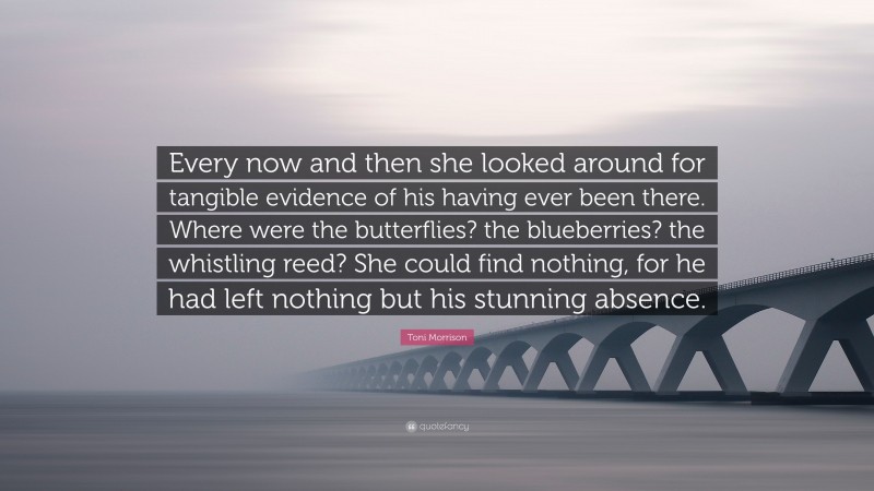 Toni Morrison Quote: “Every now and then she looked around for tangible evidence of his having ever been there. Where were the butterflies? the blueberries? the whistling reed? She could find nothing, for he had left nothing but his stunning absence.”