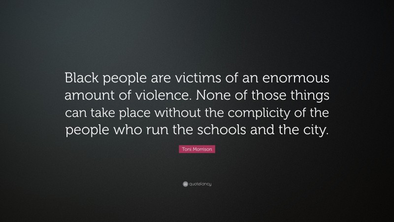 Toni Morrison Quote: “Black people are victims of an enormous amount of violence. None of those things can take place without the complicity of the people who run the schools and the city.”