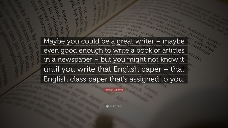 Barack Obama Quote: “Maybe you could be a great writer – maybe even good enough to write a book or articles in a newspaper – but you might not know it until you write that English paper – that English class paper that’s assigned to you.”