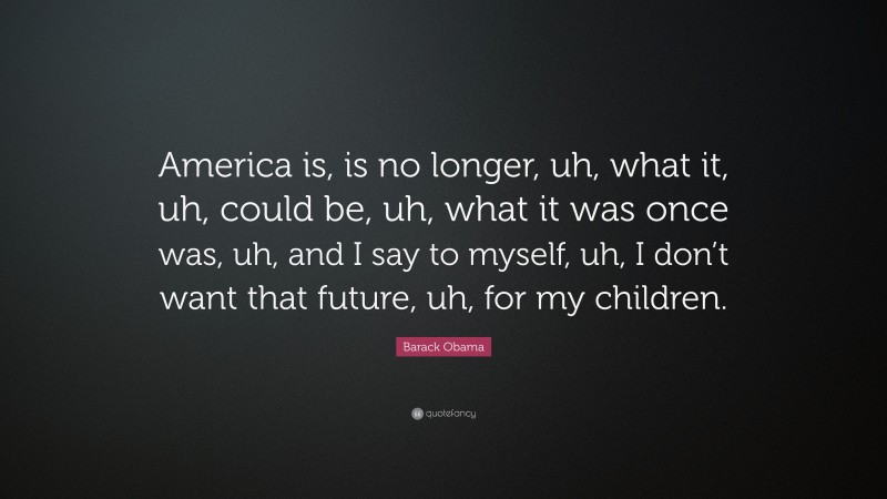 Barack Obama Quote: “America is, is no longer, uh, what it, uh, could be, uh, what it was once was, uh, and I say to myself, uh, I don’t want that future, uh, for my children.”