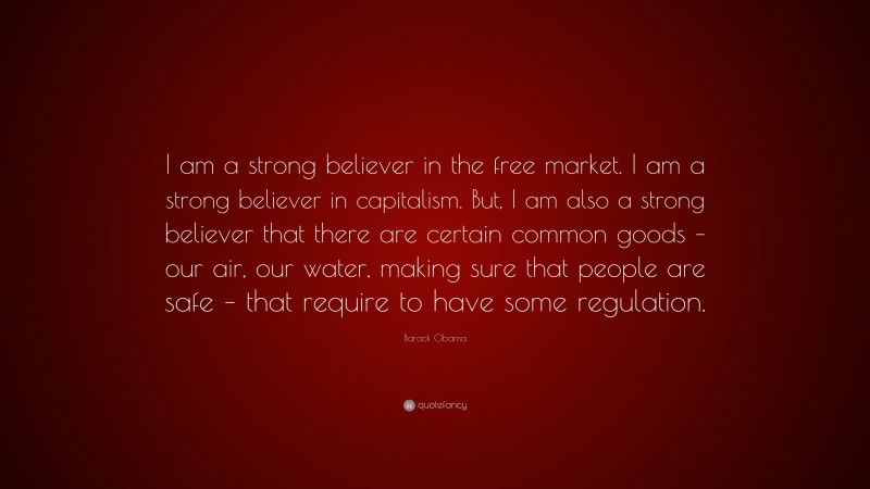 Barack Obama Quote: “I am a strong believer in the free market. I am a strong believer in capitalism. But, I am also a strong believer that there are certain common goods – our air, our water, making sure that people are safe – that require to have some regulation.”
