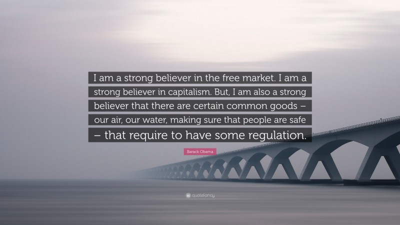 Barack Obama Quote: “I am a strong believer in the free market. I am a strong believer in capitalism. But, I am also a strong believer that there are certain common goods – our air, our water, making sure that people are safe – that require to have some regulation.”