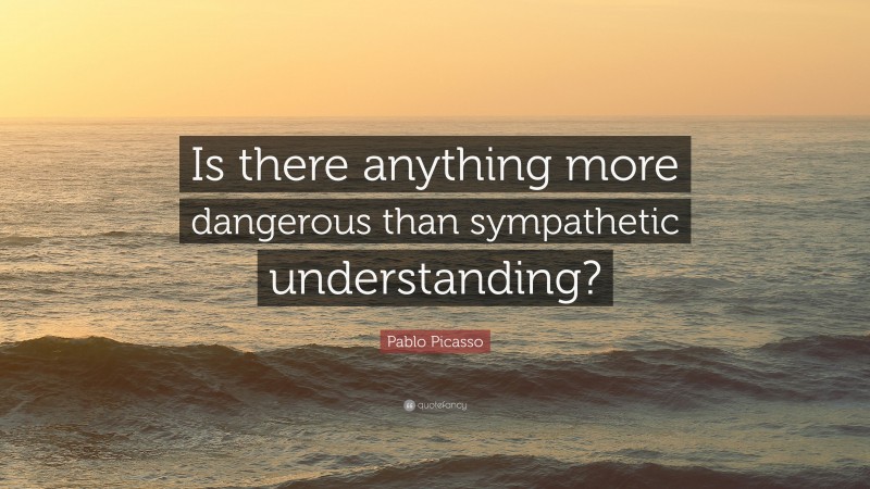 Pablo Picasso Quote: “Is there anything more dangerous than sympathetic understanding?”