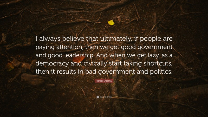 Barack Obama Quote: “I always believe that ultimately, if people are paying attention, then we get good government and good leadership. And when we get lazy, as a democracy and civically start taking shortcuts, then it results in bad government and politics.”