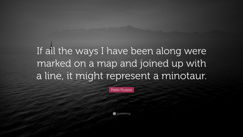 Pablo Picasso Quote: “If all the ways I have been along were marked on a map and joined up with a line, it might represent a minotaur.”