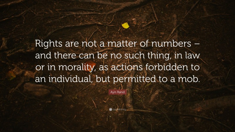 Ayn Rand Quote: “Rights are not a matter of numbers – and there can be no such thing, in law or in morality, as actions forbidden to an individual, but permitted to a mob.”