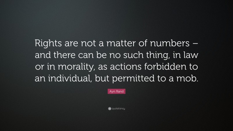 Ayn Rand Quote: “Rights are not a matter of numbers – and there can be no such thing, in law or in morality, as actions forbidden to an individual, but permitted to a mob.”