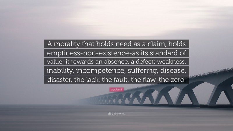 Ayn Rand Quote: “A morality that holds need as a claim, holds emptiness-non-existence-as its standard of value; it rewards an absence, a defect: weakness, inability, incompetence, suffering, disease, disaster, the lack, the fault, the flaw-the zero.”