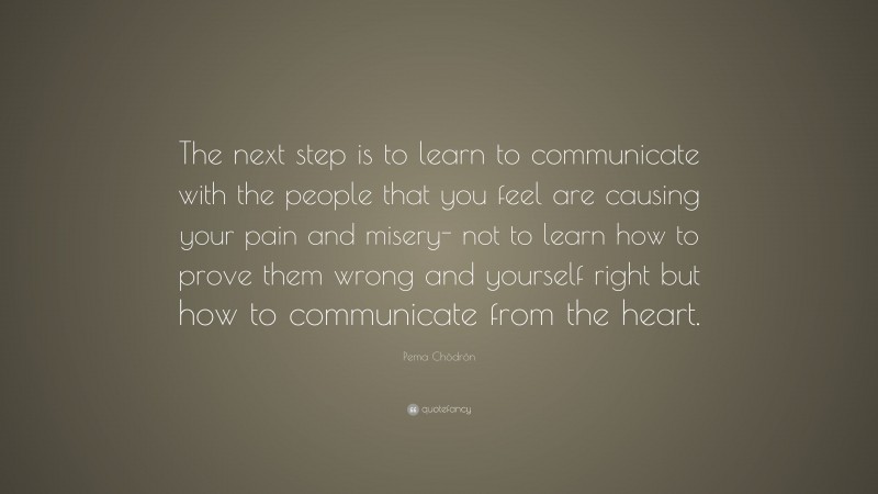 Pema Chödrön Quote: “The next step is to learn to communicate with the people that you feel are causing your pain and misery- not to learn how to prove them wrong and yourself right but how to communicate from the heart.”