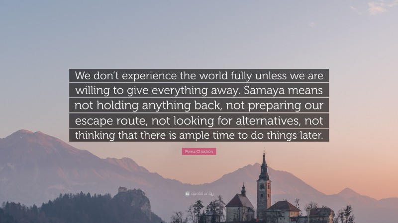 Pema Chödrön Quote: “We don’t experience the world fully unless we are willing to give everything away. Samaya means not holding anything back, not preparing our escape route, not looking for alternatives, not thinking that there is ample time to do things later.”