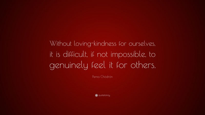 Pema Chödrön Quote: “Without loving-kindness for ourselves, it is difficult, if not impossible, to genuinely feel it for others.”
