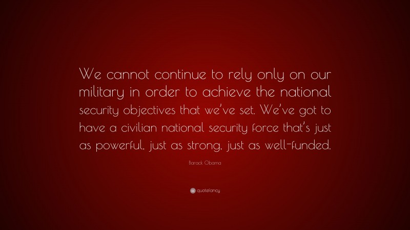 Barack Obama Quote: “We cannot continue to rely only on our military in order to achieve the national security objectives that we’ve set. We’ve got to have a civilian national security force that’s just as powerful, just as strong, just as well-funded.”