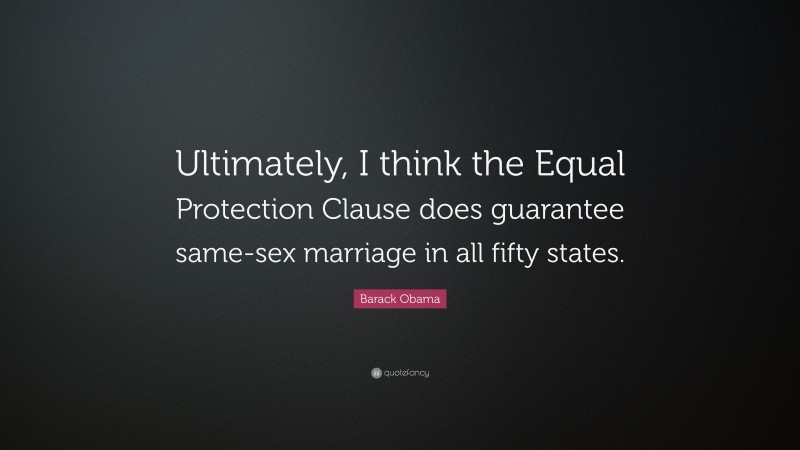 Barack Obama Quote: “Ultimately, I think the Equal Protection Clause does guarantee same-sex marriage in all fifty states.”