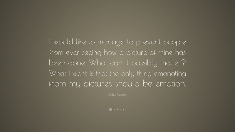 Pablo Picasso Quote: “I would like to manage to prevent people from ever seeing how a picture of mine has been done. What can it possibly matter? What I want is that the only thing emanating from my pictures should be emotion.”