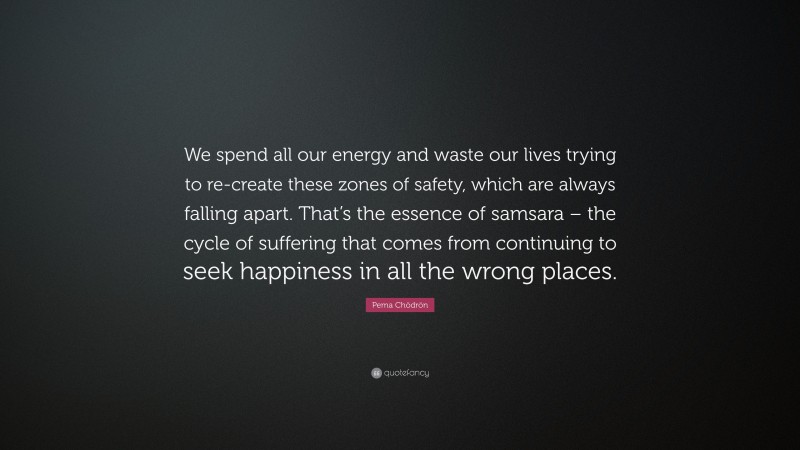 Pema Chödrön Quote: “We spend all our energy and waste our lives trying to re-create these zones of safety, which are always falling apart. That’s the essence of samsara – the cycle of suffering that comes from continuing to seek happiness in all the wrong places.”