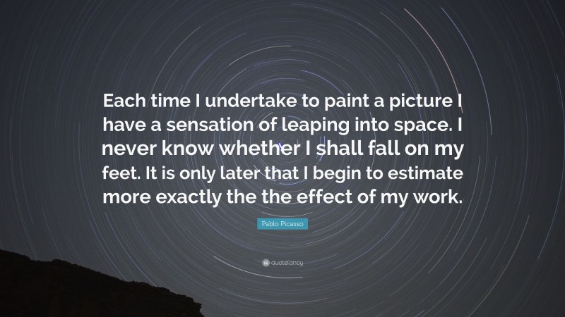 Pablo Picasso Quote: “Each time I undertake to paint a picture I have a sensation of leaping into space. I never know whether I shall fall on my feet. It is only later that I begin to estimate more exactly the the effect of my work.”