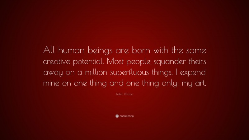 Pablo Picasso Quote: “All human beings are born with the same creative potential. Most people squander theirs away on a million superfluous things. I expend mine on one thing and one thing only: my art.”