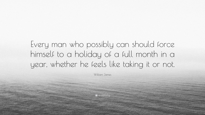 William James Quote: “Every man who possibly can should force himself to a holiday of a full month in a year, whether he feels like taking it or not.”
